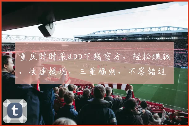 重庆时时采app下载官方，轻松赚钱，快速提现，三重福利，不容错过，快来下载体验