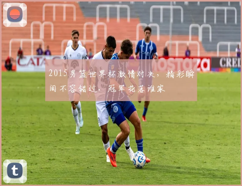 2015男篮世界杯激情对决，精彩瞬间不容错过，冠军花落谁家