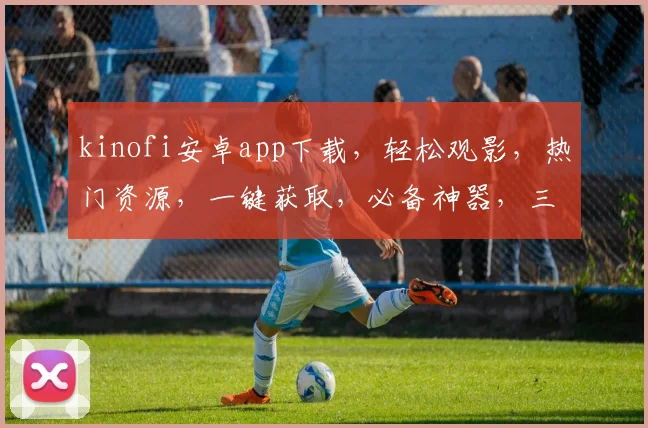 kinofi安卓app下载，轻松观影，热门资源，一键获取，必备神器，三步搞定
