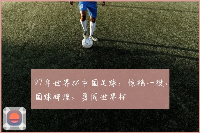 97年世界杯中国足球，惊艳一役，国球辉煌，勇闯世界杯