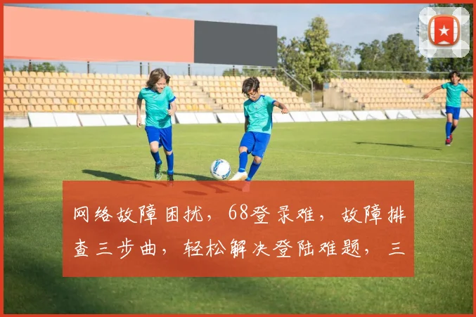 网络故障困扰，68登录难，故障排查三步曲，轻松解决登陆难题，三步登录无忧