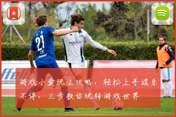 游戏小爱玩法攻略，轻松上手逗乐不停，三步教你玩转游戏世界