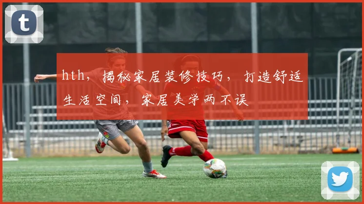 hth，揭秘家居装修技巧，打造舒适生活空间，家居美学两不误