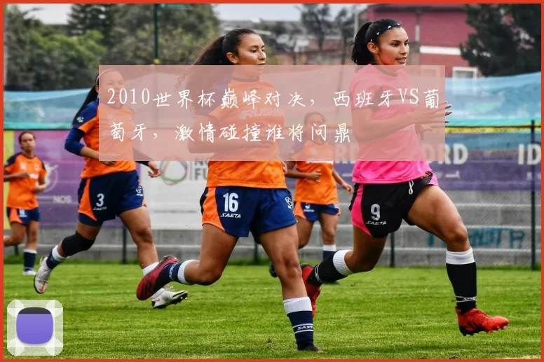 2010世界杯巅峰对决，西班牙VS葡萄牙，激情碰撞谁将问鼎